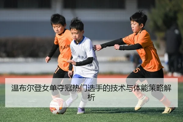 温布尔登女单夺冠热门选手的技术与体能策略解析