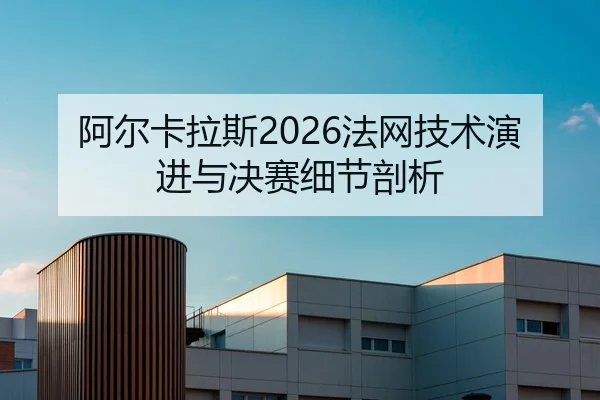 阿尔卡拉斯2026法网技术演进与决赛细节剖析