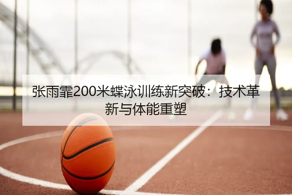 张雨霏200米蝶泳训练新突破：技术革新与体能重塑